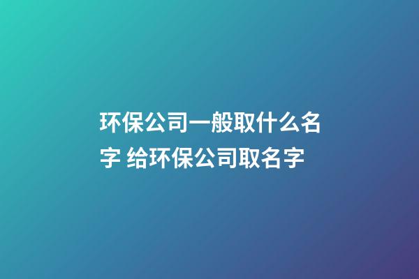 环保公司一般取什么名字 给环保公司取名字-第1张-公司起名-玄机派